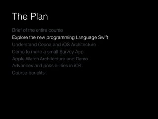 The Plan
Brief of the entire course
Explore the new programming Language Swift
Understand Cocoa and iOS Architecture
Demo to make a small Survey App
Apple Watch Architecture and Demo
Advances and possibilities in iOS
Course beneﬁts
 