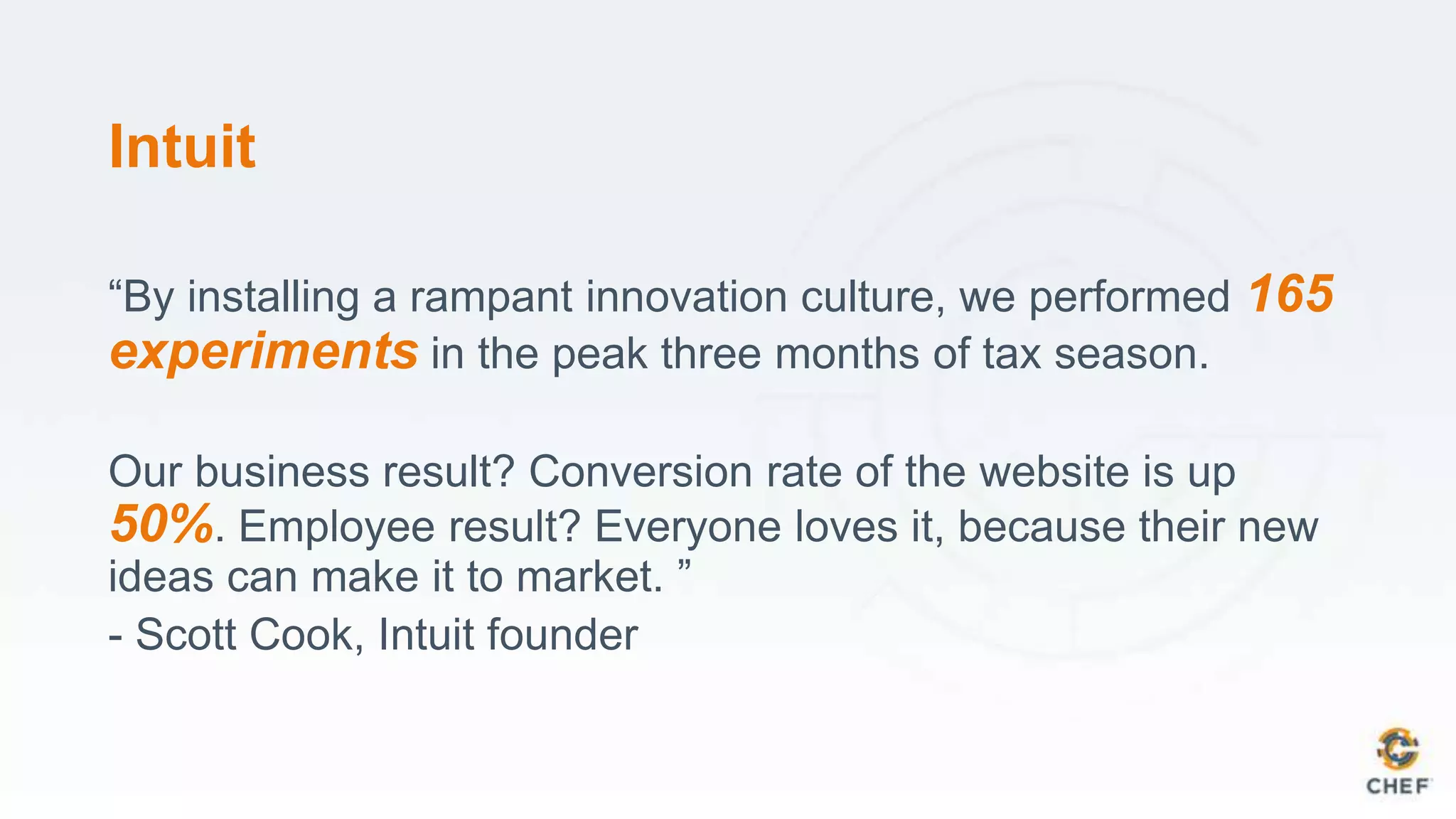 Intuit
“By installing a rampant innovation culture, we performed 165
experiments in the peak three months of tax season.
Our business result? Conversion rate of the website is up
50%. Employee result? Everyone loves it, because their new
ideas can make it to market. ”
- Scott Cook, Intuit founder
 