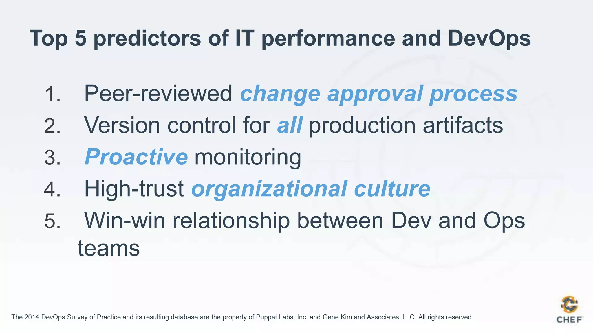 Top 5 predictors of IT performance and DevOps
1. Peer-reviewed change approval process
2. Version control for all production artifacts
3. Proactive monitoring
4. High-trust organizational culture
5. Win-win relationship between Dev and Ops
teams
The 2014 DevOps Survey of Practice and its resulting database are the property of Puppet Labs, Inc. and Gene Kim and Associates, LLC. All rights reserved.
 