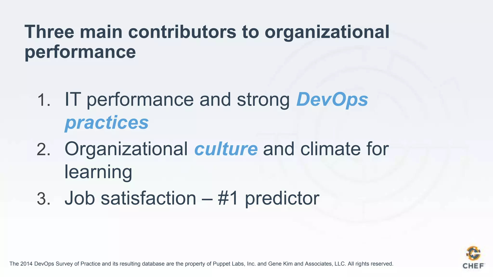 Three main contributors to organizational
performance
1. IT performance and strong DevOps
practices
2. Organizational culture and climate for
learning
3. Job satisfaction – #1 predictor
The 2014 DevOps Survey of Practice and its resulting database are the property of Puppet Labs, Inc. and Gene Kim and Associates, LLC. All rights reserved.
 
