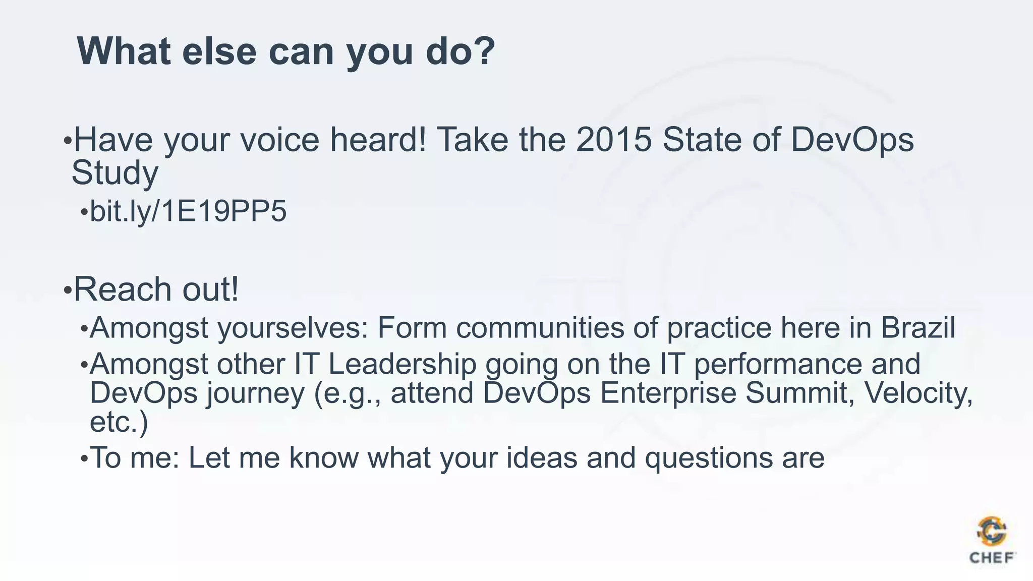 What else can you do?
•Have your voice heard! Take the 2015 State of DevOps
Study
•bit.ly/1E19PP5
•Reach out!
•Amongst yourselves: Form communities of practice here in Brazil
•Amongst other IT Leadership going on the IT performance and
DevOps journey (e.g., attend DevOps Enterprise Summit, Velocity,
etc.)
•To me: Let me know what your ideas and questions are
 