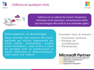 Cellenza Microsoft
Comment nous le faisons :
• Formation continue
• Partage de
connaissance
• Partenariats
Cellenza en quelques mots
Cellenza est un cabinet de conseil, d’expertise
technique et de réalisation, exclusivement dédié
aux technologies Microsoft et aux méthodes agiles.
Notre passion, la technologie.
Nous sommes des experts Microsoft,
agilistes par nature, passionnés par
notre métier. Consultants, coachs
et/ou formateurs, nous avons à cœur
de partager avec la communauté un
savoir technique et méthodologique,
mais aussi nos valeurs
 
