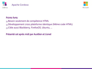 Cellenza Microsoft
Apache Cordova
Points forts:
Besoin seulement de compétence HTML
Développement cross plateforme identique (Même code HTML)
Cible aussi Blackberry, FirefoxOS, Ubuntu, ...
Présenté cet après midi par Aurélien et Lionel
 