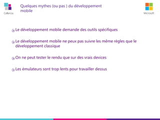 Cellenza Microsoft
Quelques mythes (ou pas ) du développement
mobile
Le développement mobile demande des outils spécifiques
Le développement mobile ne peux pas suivre les même règles que le
développement classique
On ne peut tester le rendu que sur des vrais devices
Les émulateurs sont trop lents pour travailler dessus
 