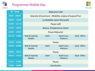 Cellenza Microsoft
Programme Mobile Day
9h – 9h30 Welcome Café
9h30 – 10h30 Keynote d’ouverture : Mobilité, enjeux d’aujourd’hui
10h30 – 11h30 La Mobilité selon Microsoft
11h30 – 11h 45 Pause café
11h45 – 12h45 Retour d’Expérience Client
12h45 – 13h45 Pause Déjeuner
13h 45 – 14h45 Web & Hybride
Mobile
Natif Natif Cross-
Platform
Back- Office
14h45 – 15h00 Pause
15h00 – 16h00 Web & Hybride
Mobile
Natif Natif Cross-
Platform
Back- Office
16h00 – 16h15 Pause
16h15 – 17h15 Web & Hybride
Mobile
Natif Natif Cross-
Platform
Back- Office
17h15 – 17h30 Pause
17h30 – 18h00 Conclusion
 