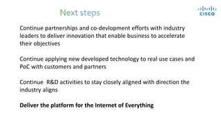 Continue partnerships and co-devlopment efforts with industry
leaders to deliver innovation that enable business to accelerate
their objectives
Continue applying new developed technology to real use cases and
PoC with customers and partners
Continue R&D activities to stay closely aligned with direction the
industry aligns
Deliver the platform for the Internet of Everything
 