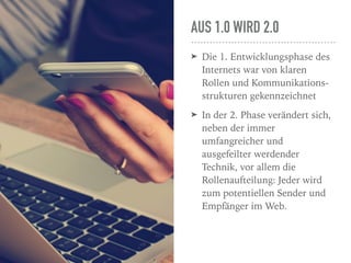 AUS 1.0 WIRD 2.0
➤ Die 1. Entwicklungsphase des
Internets war von klaren
Rollen und Kommunikations-
strukturen gekennzeichnet
➤ In der 2. Phase verändert sich,
neben der immer
umfangreicher und
ausgefeilter werdender
Technik, vor allem die
Rollenaufteilung: Jeder wird
zum potentiellen Sender und
Empfänger im Web.
 