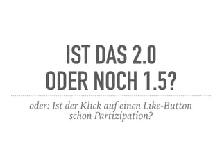 IST DAS 2.0  
ODER NOCH 1.5?
oder: Ist der Klick auf einen Like-Button  
schon Partizipation?
 