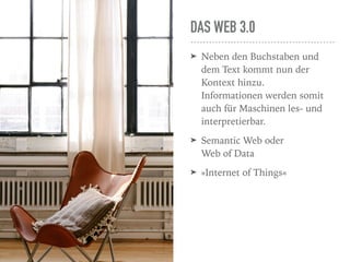 DAS WEB 3.0
➤ Neben den Buchstaben und
dem Text kommt nun der
Kontext hinzu.  
Informationen werden somit
auch für Maschinen les- und
interpretierbar.
➤ Semantic Web oder  
Web of Data
➤ »Internet of Things«
 