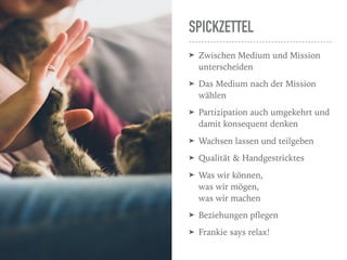 SPICKZETTEL
➤ Zwischen Medium und Mission
unterscheiden
➤ Das Medium nach der Mission
wählen
➤ Partizipation auch umgekehrt und
damit konsequent denken
➤ Wachsen lassen und teilgeben
➤ Qualität & Handgestricktes
➤ Was wir können,  
was wir mögen, 
was wir machen
➤ Beziehungen pﬂegen
➤ Frankie says relax!
 