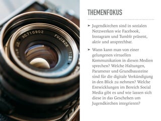 THEMENFOKUS
➤ Jugendkirchen sind in sozialen
Netzwerken wie Facebook,
Instagram und Tumblr präsent,
aktiv und ansprechbar. 
➤ Wann kann man von einer
gelungenen virtuellen
Kommunikation in diesen Medien
sprechen? Welche Haltungen,
Parameter und Grundbausteine
sind für die digitale Verkündigung
in den Blick zu nehmen? Welche
Entwicklungen im Bereich Social
Media gibt es und wie lassen sich
diese in das Geschehen um
Jugendkirchen integrieren? 
 