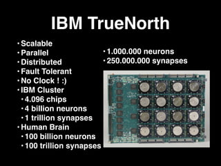 IBM TrueNorth
•Scalable
•Parallel
•Distributed
•Fault Tolerant
•No Clock ! :)
•IBM Cluster
• 4.096 chips
• 4 billion neurons
• 1 trillion synapses
•Human Brain
• 100 billion neurons
• 100 trillion synapses
•1.000.000 neurons
•250.000.000 synapses
 