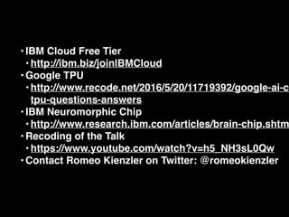 •IBM Cloud Free Tier
•http://ibm.biz/joinIBMCloud
•Google TPU
•http://www.recode.net/2016/5/20/11719392/google-ai-ch
tpu-questions-answers
•IBM Neuromorphic Chip
•http://www.research.ibm.com/articles/brain-chip.shtm
•Recoding of the Talk
•https://www.youtube.com/watch?v=h5_NH3sL0Qw
•Contact Romeo Kienzler on Twitter: @romeokienzler
 