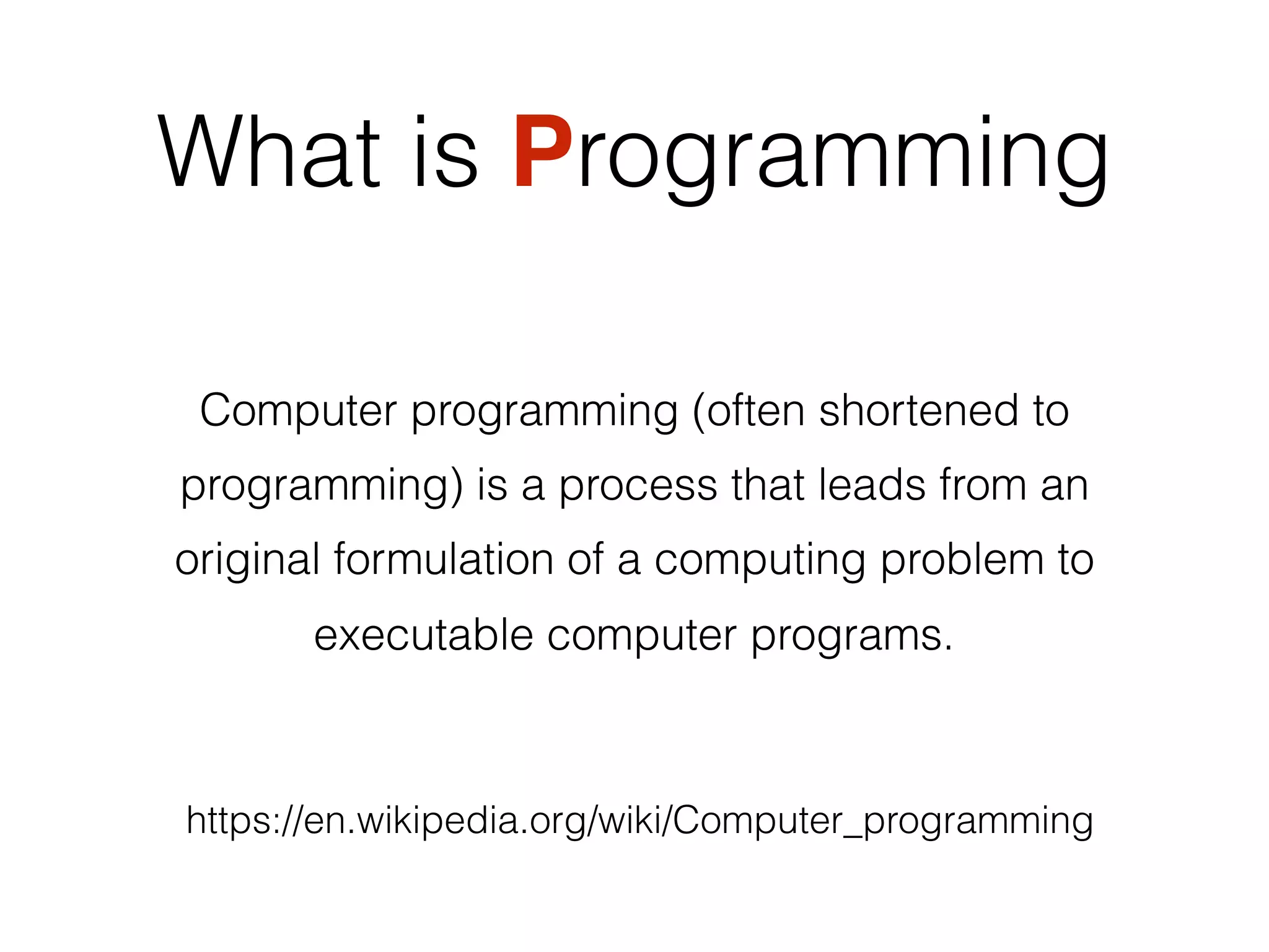 What is Programming
Computer programming (often shortened to
programming) is a process that leads from an
original formulation of a computing problem to
executable computer programs.
https://en.wikipedia.org/wiki/Computer_programming
Computer programming (often shortened to
programming) is a process that leads from an
original formulation of a computing problem to
executable computer programs.
 