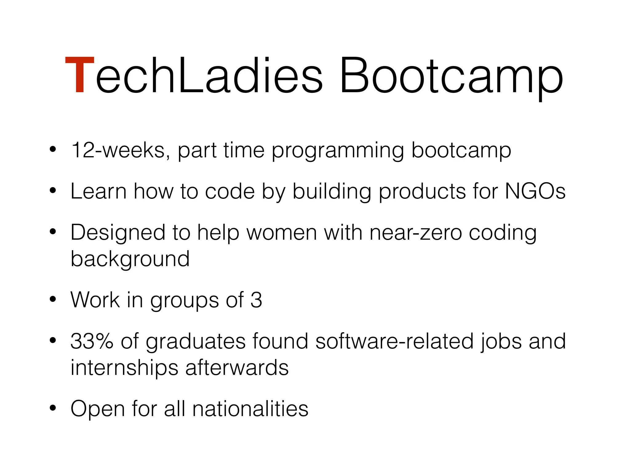TechLadies Bootcamp
• 12-weeks, part time programming bootcamp
• Learn how to code by building products for NGOs
• Designed to help women with near-zero coding
background
• Work in groups of 3
• 33% of graduates found software-related jobs and
internships afterwards
• Open for all nationalities
 