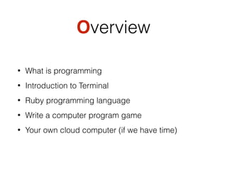 Overview
• What is programming
• Introduction to Terminal
• Ruby programming language
• Write a computer program game
• Your own cloud computer (if we have time)
 