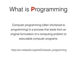 What is Programming
Computer programming (often shortened to
programming) is a process that leads from an
original formulation of a computing problem to
executable computer programs.
https://en.wikipedia.org/wiki/Computer_programming
Computer programming (often shortened to
programming) is a process that leads from an
original formulation of a computing problem to
executable computer programs.
 