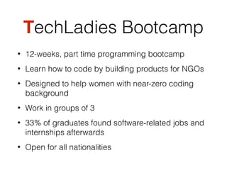 TechLadies Bootcamp
• 12-weeks, part time programming bootcamp
• Learn how to code by building products for NGOs
• Designed to help women with near-zero coding
background
• Work in groups of 3
• 33% of graduates found software-related jobs and
internships afterwards
• Open for all nationalities
 