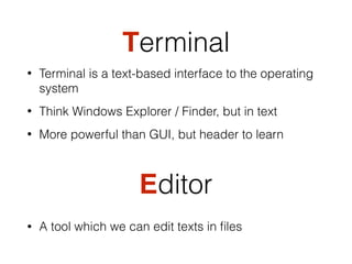 Terminal
• Terminal is a text-based interface to the operating
system
• Think Windows Explorer / Finder, but in text
• More powerful than GUI, but header to learn
Editor
• A tool which we can edit texts in ﬁles
 