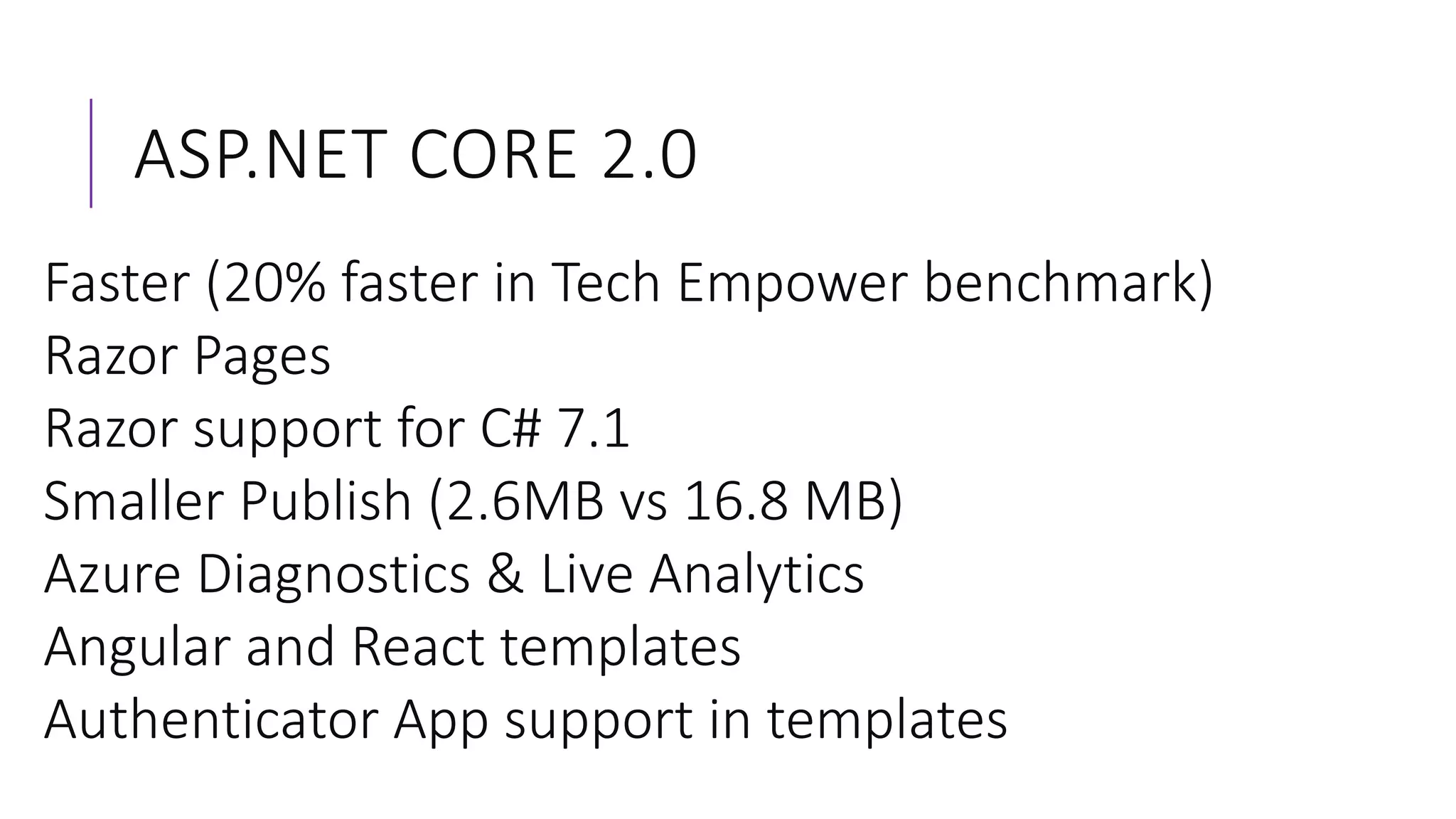 ASP.NET CORE 2.0
Faster (20% faster in Tech Empower benchmark)
Razor Pages
Razor support for C# 7.1
Smaller Publish (2.6MB vs 16.8 MB)
Azure Diagnostics & Live Analytics
Angular and React templates
Authenticator App support in templates
 