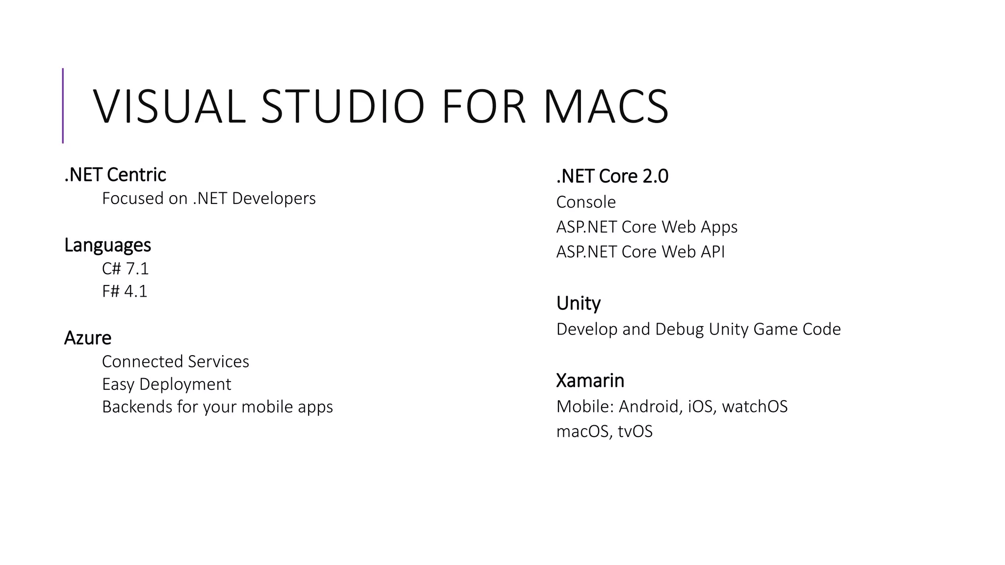 VISUAL STUDIO FOR MACS
.NET Centric
Focused on .NET Developers
Languages
C# 7.1
F# 4.1
Azure
Connected Services
Easy Deployment
Backends for your mobile apps
.NET Core 2.0
Console
ASP.NET Core Web Apps
ASP.NET Core Web API
Unity
Develop and Debug Unity Game Code
Xamarin
Mobile: Android, iOS, watchOS
macOS, tvOS
 