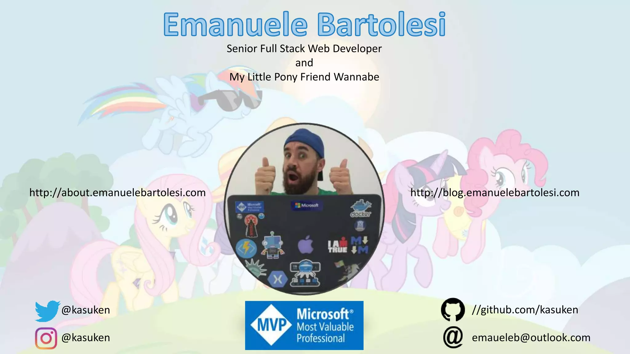 Senior Full Stack Web Developer
and
My Little Pony Friend Wannabe
http://about.emanuelebartolesi.com http://blog.emanuelebartolesi.com
@kasuken
@kasuken emaueleb@outlook.com
//github.com/kasuken
 