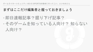 ゲームライターコミュニティ #23 E-SPORTSの取材に行ってこい、といわれたら
まずはここだけ編集者と握っておきましょう
‣即日速報記事？掘り下げ記事？
‣そのゲームを知っている人向け？ 知らない
人向け？
 