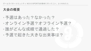 ゲームライターコミュニティ #23 E-SPORTSの取材に行ってこい、といわれたら
大会の概要
‣予選はあった？なかった？
‣オンライン予選？オフライン予選？
‣誰がどんな成績で通過した？
‣予選で起きた大きな出来事は？
 