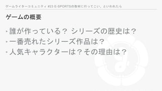 ゲームライターコミュニティ #23 E-SPORTSの取材に行ってこい、といわれたら
ゲームの概要
‣誰が作っている？ シリーズの歴史は？
‣一番売れたシリーズ作品は？
‣人気キャラクターは？その理由は？
 