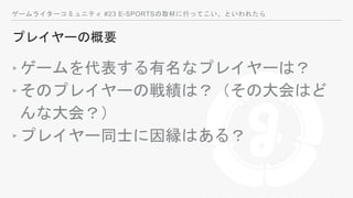 ゲームライターコミュニティ #23 E-SPORTSの取材に行ってこい、といわれたら
プレイヤーの概要
‣ゲームを代表する有名なプレイヤーは？
‣そのプレイヤーの戦績は？（その大会はど
んな大会？）
‣プレイヤー同士に因縁はある？
 