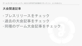 ゲームライターコミュニティ #23 E-SPORTSの取材に行ってこい、といわれたら
大会関連記事
‣プレスリリースをチェック
‣過去の大会記事をチェック
‣同種のゲーム大会記事をチェック
 