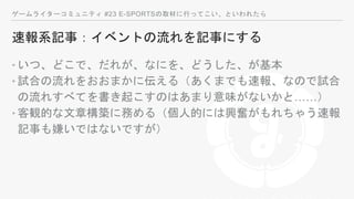 ゲームライターコミュニティ #23 E-SPORTSの取材に行ってこい、といわれたら
速報系記事：イベントの流れを記事にする
‣いつ、どこで、だれが、なにを、どうした、が基本
‣試合の流れをおおまかに伝える（あくまでも速報、なので試合
の流れすべてを書き起こすのはあまり意味がないかと……）
‣客観的な文章構築に務める（個人的には興奮がもれちゃう速報
記事も嫌いではないですが）
 