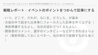 ゲームライターコミュニティ #23 E-SPORTSの取材に行ってこい、といわれたら
観戦レポート：イベントのポイントをつかんで記事にする
‣いつ、どこで、だれが、なにを、どうした、が基本
‣大会の中で起きた出来事にフォーカスした記事を作り上げる（
事前準備するもよし、当日の流れでつくるもよし）
‣関係者のコメント、選手のインタビューなどができればよりよ
い（事前申請しておくとベター。当日受付で依頼するのもあり
）
 