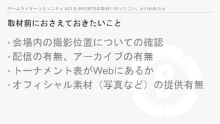 ゲームライターコミュニティ #23 E-SPORTSの取材に行ってこい、といわれたら
取材前におさえておきたいこと
‣会場内の撮影位置についての確認
‣配信の有無、アーカイブの有無
‣トーナメント表がWebにあるか
‣オフィシャル素材（写真など）の提供有無
 