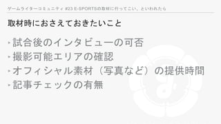ゲームライターコミュニティ #23 E-SPORTSの取材に行ってこい、といわれたら
取材時におさえておきたいこと
‣試合後のインタビューの可否
‣撮影可能エリアの確認
‣オフィシャル素材（写真など）の提供時間
‣記事チェックの有無
 