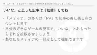 ゲームライターコミュニティ #23 E-SPORTSの取材に行ってこい、といわれたら
いいな、と思った記事は『拡散』してね
‣「メディア」の多くは「PV」で記事の善し悪しをカ
ウントします
‣自分の好きなゲームの記事で、いいな、とおもった
らそれを拡散させましょう
‣あなたもメディアの一部分として機能できます
 