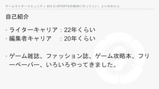 ゲームライターコミュニティ #23 E-SPORTSの取材に行ってこい、といわれたら
自己紹介
‣ ライターキャリア：22年くらい
‣ 編集者キャリア ：20年くらい
‣ ゲーム雑誌、ファッション誌、ゲーム攻略本、フリ
ーペーパー、いろいろやってきました。
 