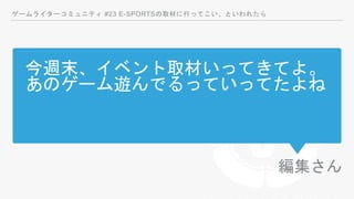 今週末、イベント取材いってきてよ。
あのゲーム遊んでるっていってたよね
編集さん
ゲームライターコミュニティ #23 E-SPORTSの取材に行ってこい、といわれたら
 