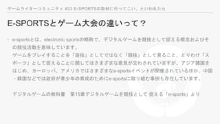 ゲームライターコミュニティ #23 E-SPORTSの取材に行ってこい、といわれたら
E-SPORTSとゲーム大会の違いって？
‣ e-sportsとは、electronic sportsの略称で、デジタルゲームを競技として捉える概念およびそ
の競技活動を意味しています。
ゲームをプレイすることを「遊技」としてではなく「競技」として見ること、とりわけ「ス
ポーツ」として捉えることに関してはさまざまな意見が交わされていますが、アジア諸国を
はじめ、ヨーロッパ、アメリカではさまざまなe-sportsイベントが開催されているほか、中国
・韓国などでは政府が青少年の育成のためにe-sportsに取り組む事例も存在しています。
デジタルゲームの教科書 第15章デジタルゲームを競技として 捉える「e-sports」より
 
