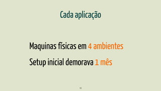 Cada aplicação
Maquinas físicas em 4 ambientes
Setup inicial demorava 1 mês
10
 
