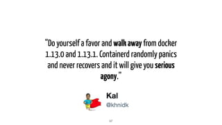 “Do yourself a favor and walkaway from docker
1.13.0 and 1.13.1. Containerd randomly panics
and never recovers and it will give you serious
agony.”
57
 