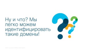 © 2018 Cisco and/or its affiliates. All rights reserved.
Ну и что? Мы
легко можем
идентифицировать
такие домены!
 