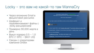 © 2018 Cisco and/or its affiliates. All rights reserved.
Locky – это вам не какой-то там WannaCry
• Через вложение Email в
фишинговой рассылке
• Шифрует и
переименовывает файлы с
.locky расширением
• Примерно 90,000 жертв в
день
• Выкуп порядка 0.5 – 1.0
BTC (1 BTC ~ $601 US)
• Связан с операторами
кампании Dridex
 