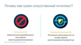 © 2018 Cisco and/or its affiliates. All rights reserved.
Эволюционирующая ИБ
Постоянно изменчивая или не
всегда хорошо
распознаваемые/неизвестные
Статическая ИБ
Ограниченная вариабельность
или хорошо
известные/распознаваемые
© 2018 Cisco and/or its affiliates. All rights reserved. Cisco Public
Почему нам нужен искусственный интеллект?
 