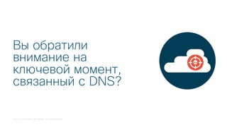 © 2018 Cisco and/or its affiliates. All rights reserved.
Вы обратили
внимание на
ключевой момент,
связанный с DNS?
 