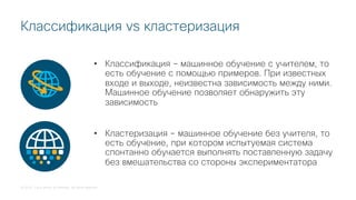 © 2018 Cisco and/or its affiliates. All rights reserved.
Классификация vs кластеризация
• Классификация – машинное обучение с учителем, то
есть обучение с помощью примеров. При известных
входе и выходе, неизвестна зависимость между ними.
Машинное обучение позволяет обнаружить эту
зависимость
• Кластеризация – машинное обучение без учителя, то
есть обучение, при котором испытуемая система
спонтанно обучается выполнять поставленную задачу
без вмешательства со стороны экспериментатора
 