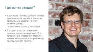© 2018 Cisco and/or its affiliates. All rights reserved.
Где взять людей?
• У вас есть нужные данные, но нет
правильных моделей. У вас есть
правильные модели, но нет
нужных данных
CISO Summit, начало 2000-х годов
• Сегодня у вас есть нужные
данные (и их слишком много) и
правильные (наверное) модели…
но нет аналитиков, которые могут
свести все это вместе
Антон Чувакин, VP Gartner
 