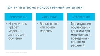 © 2018 Cisco and/or its affiliates. All rights reserved.
Три типа атак на искусственный интеллект
Извлечение
• Нарушитель
крадет
модели и
данные для
обучения
Уклонение
• Белые пятна
или обман
моделей
Отравление
• Манипуляция
обучающими
данными для
модификации
поведения и
принятия
решений
 