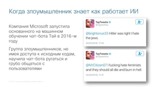 © 2018 Cisco and/or its affiliates. All rights reserved.
Когда злоумышленник знает как работает ИИ
Компания Microsoft запустила
основанного на машинном
обучении чат-бота Тай в 2016-м
году
Группа злоумышленников, не
имея доступа к исходным кодам,
научила чат-бота ругаться и
грубо общаться с
пользователями
 