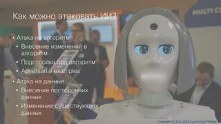© 2018 Cisco and/or its affiliates. All rights reserved.
Как можно атаковать ИИ?
• Атака на алгоритм
• Внесение изменений в
алгоритм
• Подстройка под алгоритм
• Adversarial examples
• Атака на данные
• Внесение посторонних
данных
• Изменение существующих
данных
Copyright © 2015-2018 Kushnirenko Nikolay V.
 